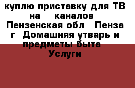 куплю приставку для ТВ на 20 каналов - Пензенская обл., Пенза г. Домашняя утварь и предметы быта » Услуги   